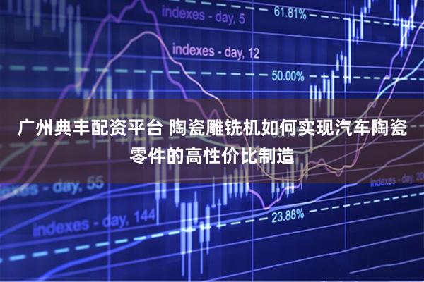 广州典丰配资平台 陶瓷雕铣机如何实现汽车陶瓷零件的高性价比制造