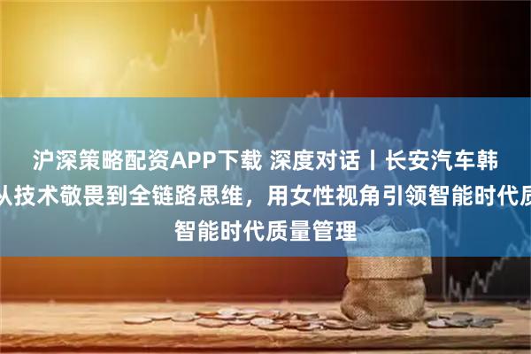 沪深策略配资APP下载 深度对话丨长安汽车韩慧娟：从技术敬畏到全链路思维，用女性视角引领智能时代质量管理