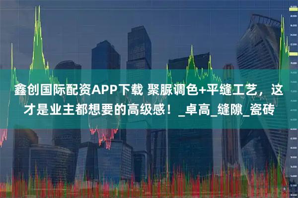 鑫创国际配资APP下载 聚脲调色+平缝工艺，这才是业主都想要的高级感！_卓高_缝隙_瓷砖