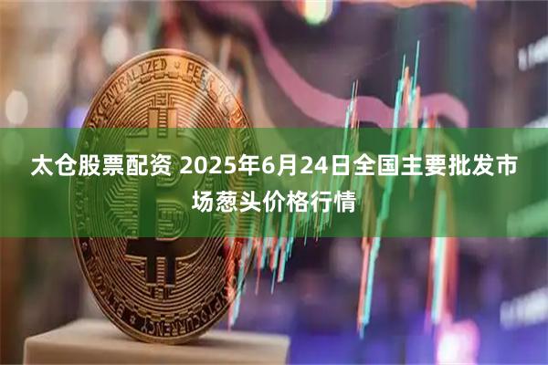 太仓股票配资 2025年6月24日全国主要批发市场葱头价格行情