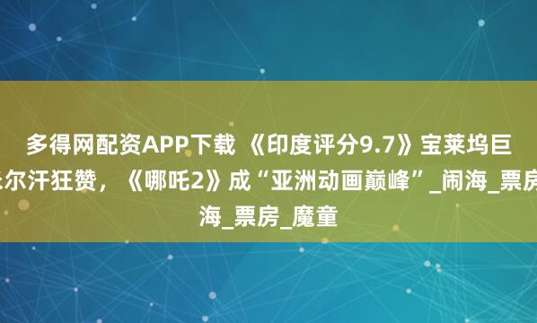 多得网配资APP下载 《印度评分9.7》宝莱坞巨星阿米尔汗狂赞，《哪吒2》成“亚洲动画巅峰”_闹海_票房_魔童