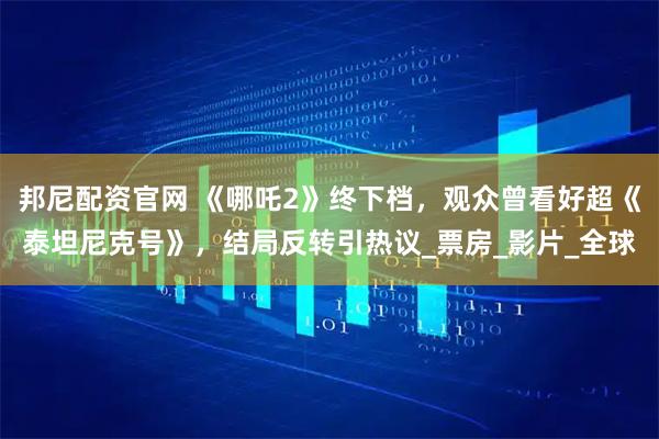 邦尼配资官网 《哪吒2》终下档，观众曾看好超《泰坦尼克号》，结局反转引热议_票房_影片_全球