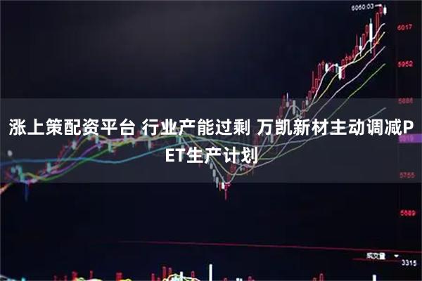 涨上策配资平台 行业产能过剩 万凯新材主动调减PET生产计划