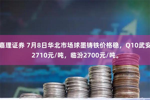 嘉理证券 7月8日华北市场球墨铸铁价格稳，Q10武安2710元/吨，临汾2700元/吨。