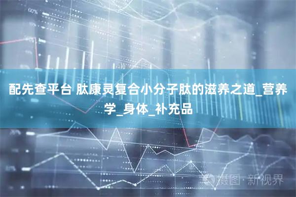 配先查平台 肽康灵复合小分子肽的滋养之道_营养学_身体_补充品