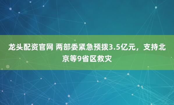 龙头配资官网 两部委紧急预拨3.5亿元，支持北京等9省区救灾