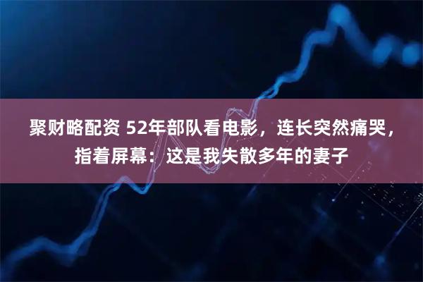 聚财略配资 52年部队看电影，连长突然痛哭，指着屏幕：这是我失散多年的妻子