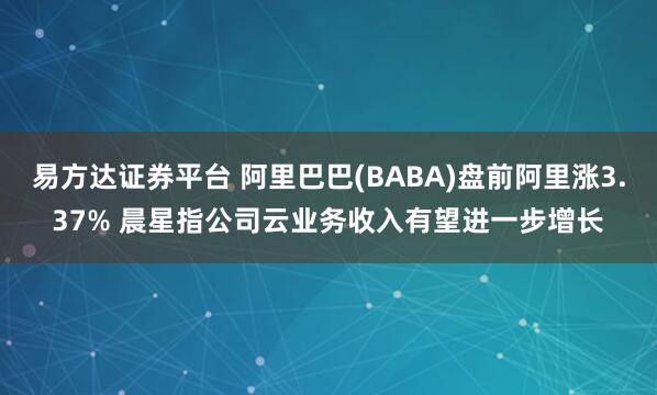易方达证券平台 阿里巴巴(BABA)盘前阿里涨3.37% 晨星指公司云业务收入有望进一步增长