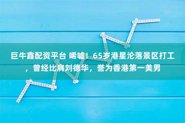 巨牛鑫配资平台 唏嘘！65岁港星沦落景区打工，曾经比肩刘德华，誉为香港第一美男