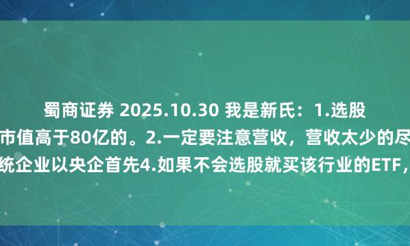 蜀商证券 2025.10.30 我是新氏：1.选股时尽量选上升趋势的大票，市值高于80亿的。2.一定要注意营收，营收太少的尽量别选。3.传统企业以央企首先4.如果不会选股就买该行业的ETF，实在不行就搞纳指ETF（下跌时参与）...