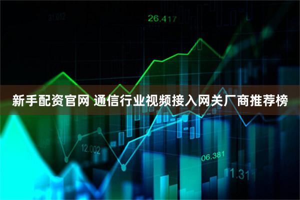 新手配资官网 通信行业视频接入网关厂商推荐榜