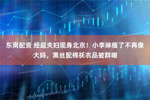 东南配资 经超夫妇现身北京！小李琳瘦了不再像大妈，黑丝配棉袄衣品被群嘲