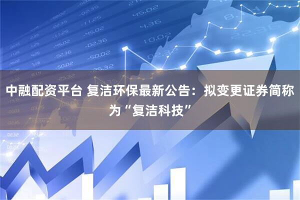 中融配资平台 复洁环保最新公告：拟变更证券简称为“复洁科技”