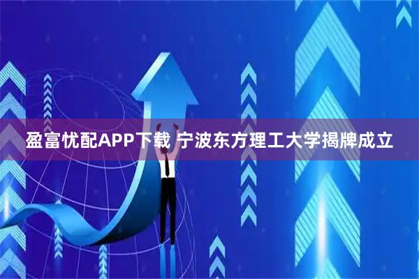 盈富忧配APP下载 宁波东方理工大学揭牌成立