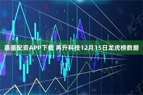 嘉盛配资APP下载 再升科技12月15日龙虎榜数据