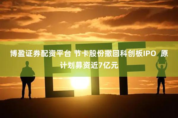 博盈证券配资平台 节卡股份撤回科创板IPO  原计划募资近7亿元
