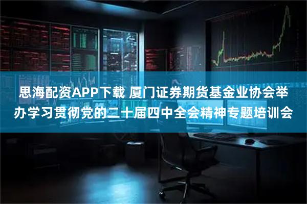 思海配资APP下载 厦门证券期货基金业协会举办学习贯彻党的二十届四中全会精神专题培训会