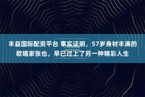 丰益国际配资平台 事实证明，57岁身材丰满的歌唱家张也，早已过上了另一种精彩人生