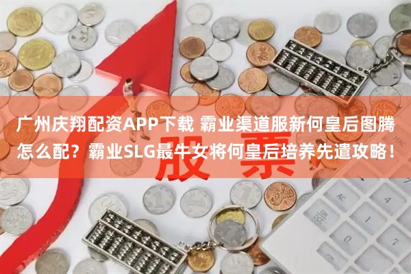 广州庆翔配资APP下载 霸业渠道服新何皇后图腾怎么配？霸业SLG最牛女将何皇后培养先遣攻略！