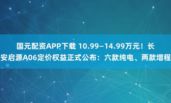 国元配资APP下载 10.99—14.99万元！长安启源A06定价权益正式公布：六款纯电、两款增程
