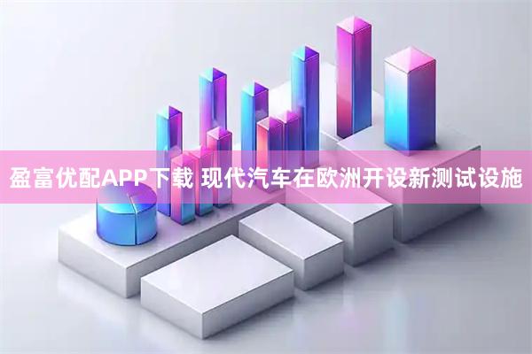 盈富优配APP下载 现代汽车在欧洲开设新测试设施