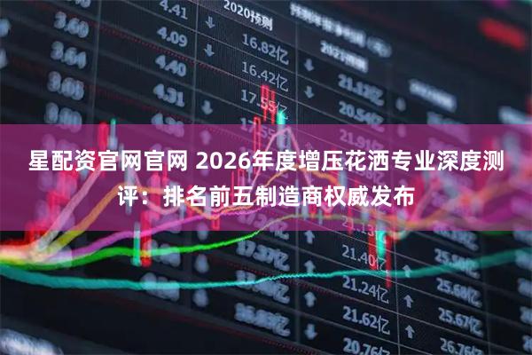 星配资官网官网 2026年度增压花洒专业深度测评：排名前五制造商权威发布