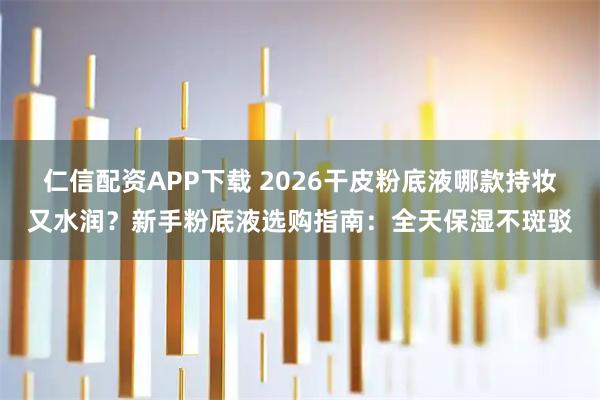 仁信配资APP下载 2026干皮粉底液哪款持妆又水润？新手粉底液选购指南：全天保湿不斑驳