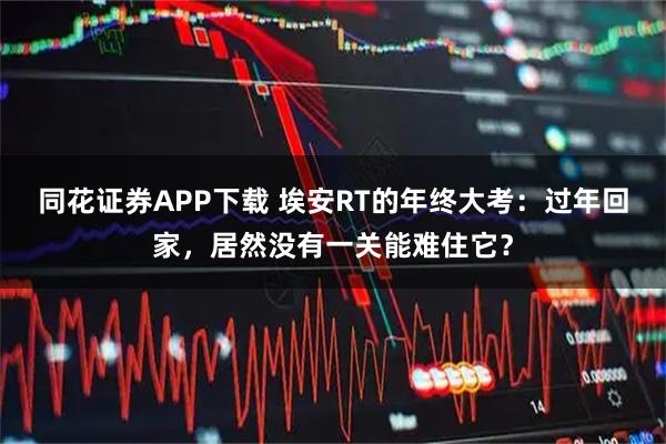 同花证券APP下载 埃安RT的年终大考：过年回家，居然没有一关能难住它？