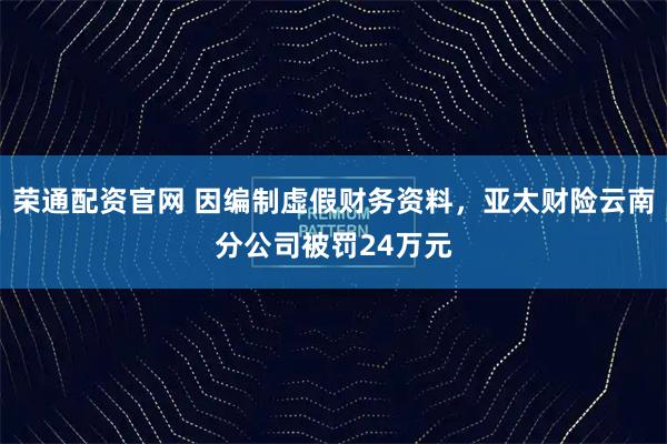 荣通配资官网 因编制虚假财务资料，亚太财险云南分公司被罚24万元