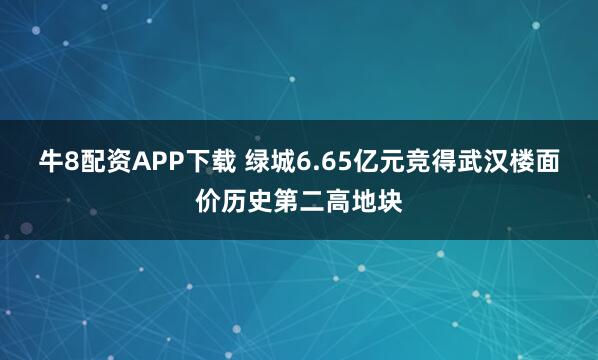 牛8配资APP下载 绿城6.65亿元竞得武汉楼面价历史第二高地块