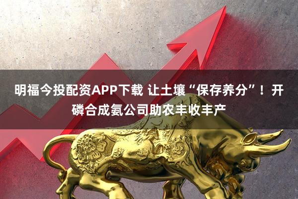 明福今投配资APP下载 让土壤“保存养分”！开磷合成氨公司助农丰收丰产