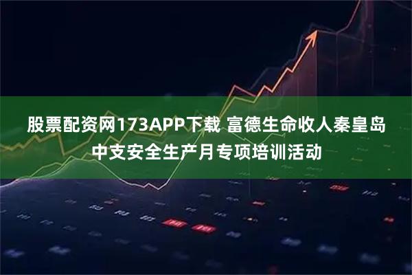 股票配资网173APP下载 富德生命收人秦皇岛中支安全生产月专项培训活动