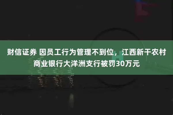 财信证券 因员工行为管理不到位，江西新干农村商业银行大洋洲支行被罚30万元