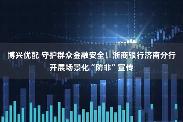 博兴优配 守护群众金融安全！浙商银行济南分行开展场景化“防非”宣传