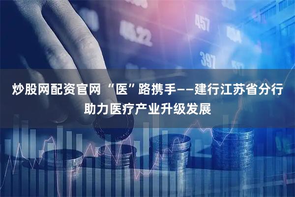 炒股网配资官网 “医”路携手——建行江苏省分行助力医疗产业升级发展