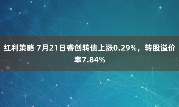 红利策略 7月21日睿创转债上涨0.29%，转股溢价率7.84%