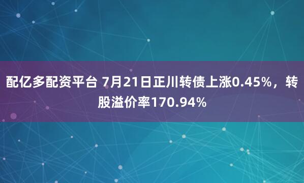 配亿多配资平台 7月21日正川转债上涨0.45%，转股溢价率170.94%