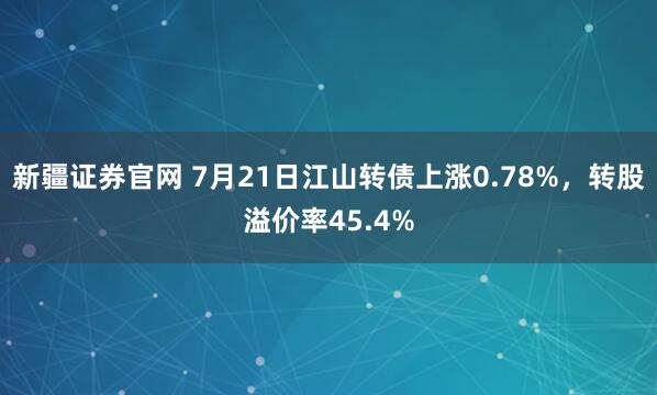 新疆证券官网 7月21日江山转债上涨0.78%，转股溢价率45.4%