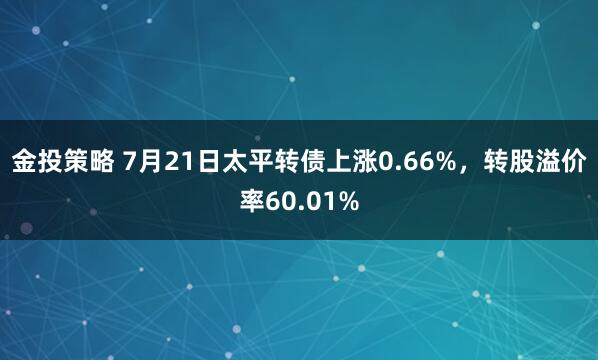 金投策略 7月21日太平转债上涨0.66%，转股溢价率60.01%