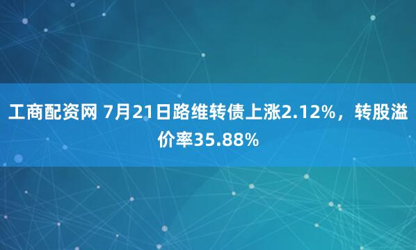 工商配资网 7月21日路维转债上涨2.12%，转股溢价率35.88%
