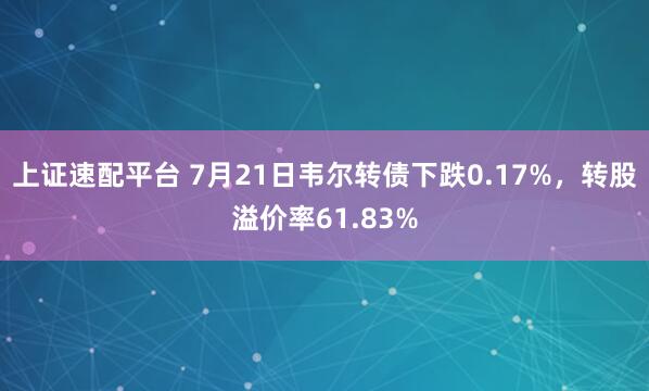 上证速配平台 7月21日韦尔转债下跌0.17%，转股溢价率61.83%