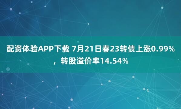 配资体验APP下载 7月21日春23转债上涨0.99%，转股溢价率14.54%
