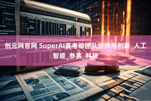 创元网官网 SuperAI赛考验团队协作与创新_人工智能_参赛_科技