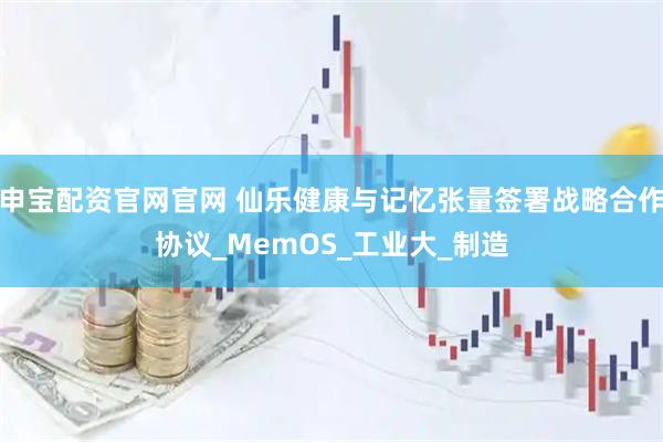 申宝配资官网官网 仙乐健康与记忆张量签署战略合作协议_MemOS_工业大_制造
