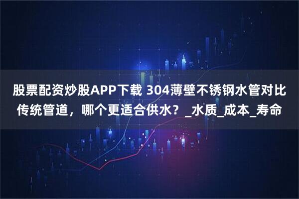 股票配资炒股APP下载 304薄壁不锈钢水管对比传统管道，哪个更适合供水？_水质_成本_寿命