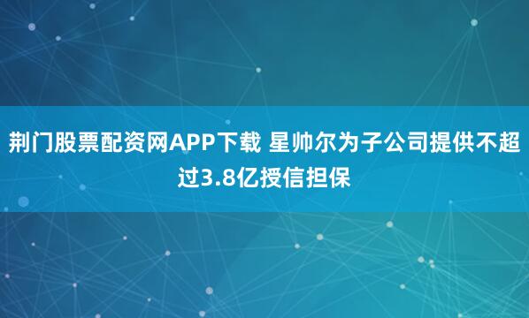 荆门股票配资网APP下载 星帅尔为子公司提供不超过3.8亿授信担保