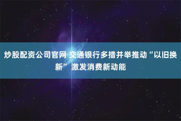 炒股配资公司官网 交通银行多措并举推动“以旧换新” 激发消费新动能