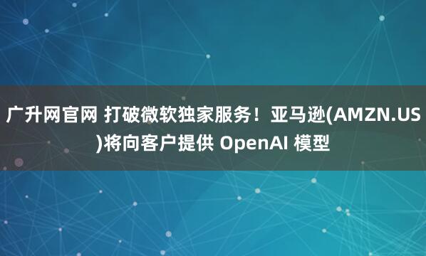 广升网官网 打破微软独家服务！亚马逊(AMZN.US)将向客户提供 OpenAI 模型