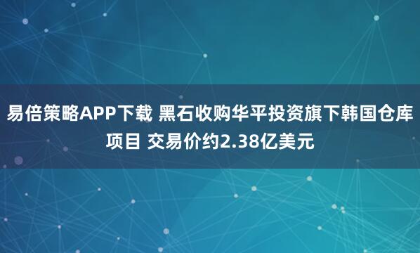 易倍策略APP下载 黑石收购华平投资旗下韩国仓库项目 交易价约2.38亿美元