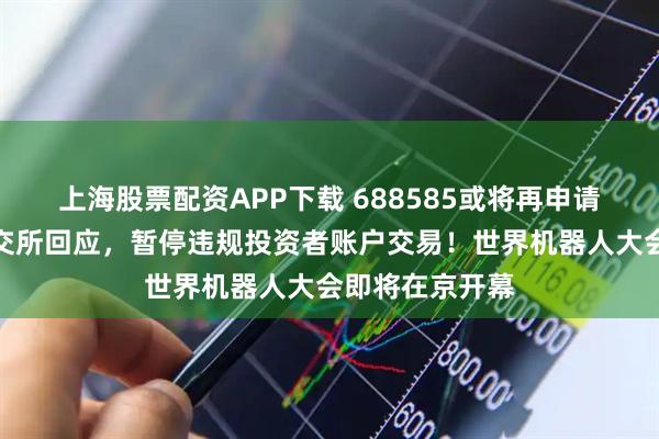 上海股票配资APP下载 688585或将再申请连续停牌，上交所回应，暂停违规投资者账户交易！世界机器人大会即将在京开幕